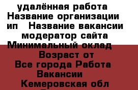 удалённая работа › Название организации ­ ип › Название вакансии ­ модератор сайта › Минимальный оклад ­ 39 500 › Возраст от ­ 18 - Все города Работа » Вакансии   . Кемеровская обл.,Гурьевск г.